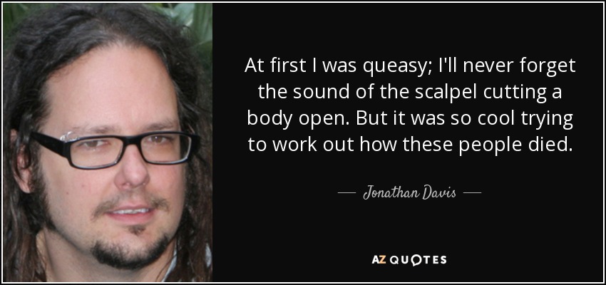 At first I was queasy; I'll never forget the sound of the scalpel cutting a body open. But it was so cool trying to work out how these people died. - Jonathan Davis