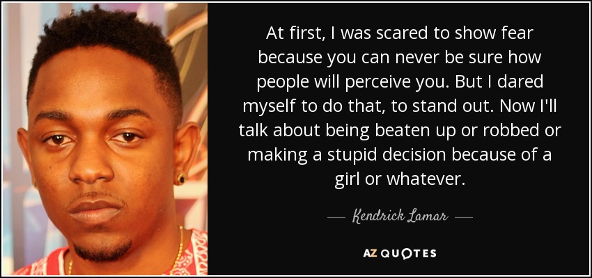 At first, I was scared to show fear because you can never be sure how people will perceive you. But I dared myself to do that, to stand out. Now I'll talk about being beaten up or robbed or making a stupid decision because of a girl or whatever. - Kendrick Lamar