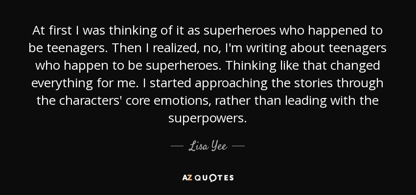 At first I was thinking of it as superheroes who happened to be teenagers. Then I realized, no, I'm writing about teenagers who happen to be superheroes. Thinking like that changed everything for me. I started approaching the stories through the characters' core emotions, rather than leading with the superpowers. - Lisa Yee