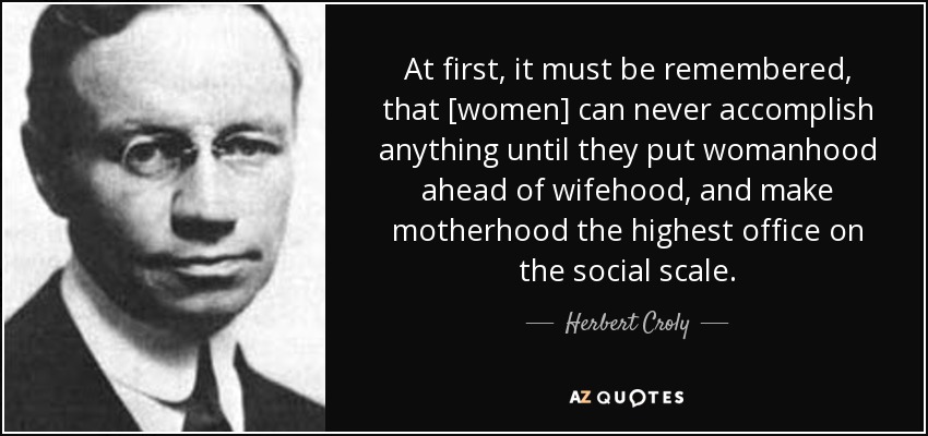 At first, it must be remembered, that [women] can never accomplish anything until they put womanhood ahead of wifehood, and make motherhood the highest office on the social scale. - Herbert Croly