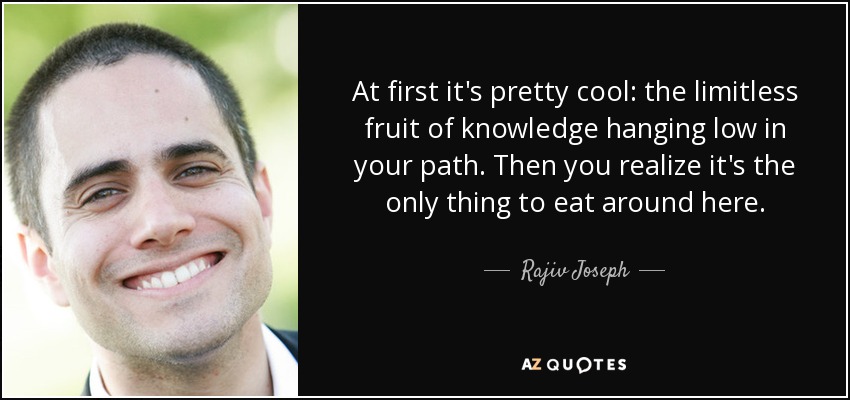 At first it's pretty cool: the limitless fruit of knowledge hanging low in your path. Then you realize it's the only thing to eat around here. - Rajiv Joseph