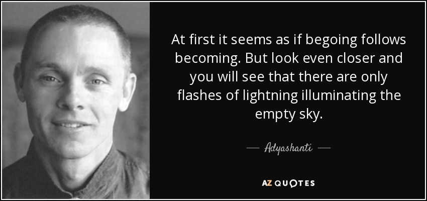 At first it seems as if begoing follows becoming. But look even closer and you will see that there are only flashes of lightning illuminating the empty sky. - Adyashanti