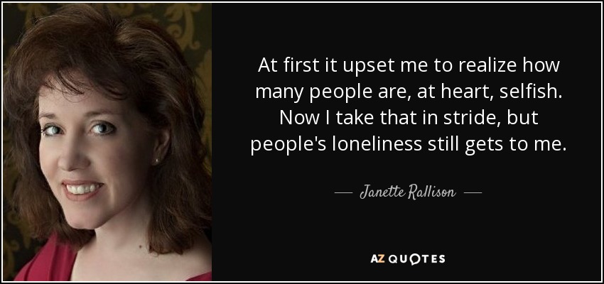 At first it upset me to realize how many people are, at heart, selfish. Now I take that in stride, but people's loneliness still gets to me. - Janette Rallison