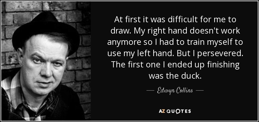 At first it was difficult for me to draw. My right hand doesn't work anymore so I had to train myself to use my left hand. But I persevered. The first one I ended up finishing was the duck. - Edwyn Collins