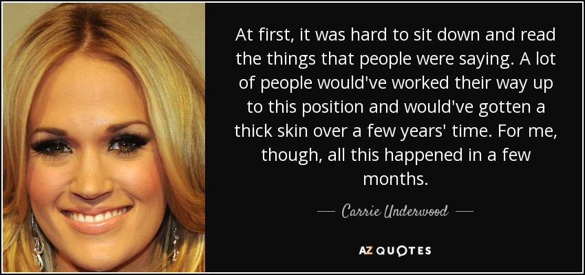 At first, it was hard to sit down and read the things that people were saying. A lot of people would've worked their way up to this position and would've gotten a thick skin over a few years' time. For me, though, all this happened in a few months. - Carrie Underwood