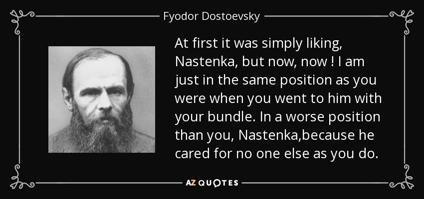 At first it was simply liking, Nastenka, but now, now ! I am just in the same position as you were when you went to him with your bundle. In a worse position than you, Nastenka,because he cared for no one else as you do. - Fyodor Dostoevsky