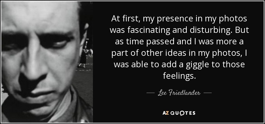 At first, my presence in my photos was fascinating and disturbing. But as time passed and I was more a part of other ideas in my photos, I was able to add a giggle to those feelings. - Lee Friedlander