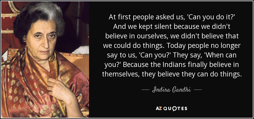 At first people asked us, 'Can you do it?' And we kept silent because we didn't believe in ourselves, we didn't believe that we could do things. Today people no longer say to us, 'Can you?' They say, 'When can you?' Because the Indians finally believe in themselves, they believe they can do things. - Indira Gandhi