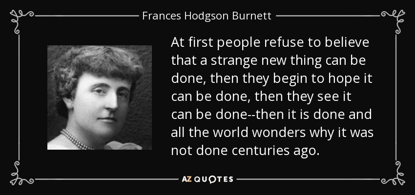 At first people refuse to believe that a strange new thing can be done, then they begin to hope it can be done, then they see it can be done--then it is done and all the world wonders why it was not done centuries ago. - Frances Hodgson Burnett