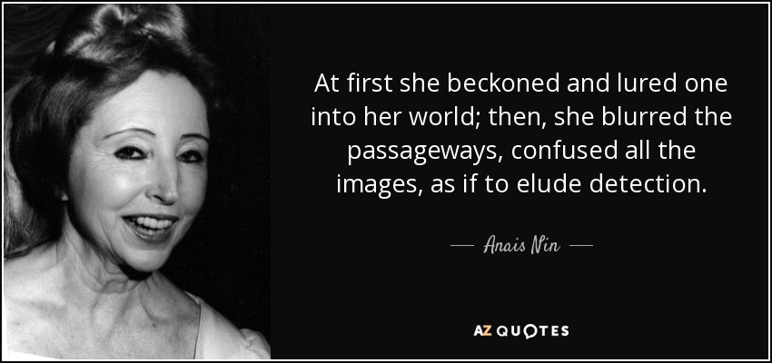 At first she beckoned and lured one into her world; then, she blurred the passageways, confused all the images, as if to elude detection. - Anais Nin