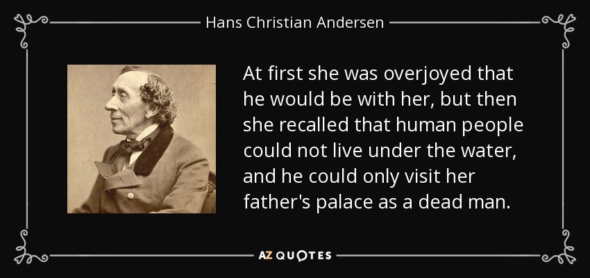 At first she was overjoyed that he would be with her, but then she recalled that human people could not live under the water, and he could only visit her father's palace as a dead man. - Hans Christian Andersen