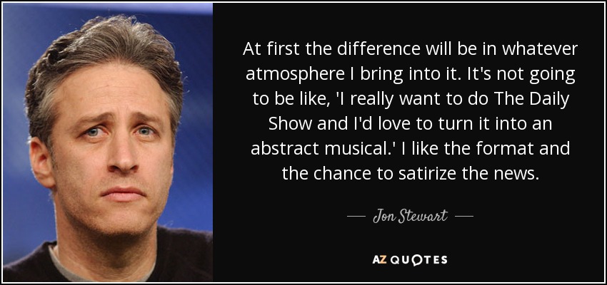 At first the difference will be in whatever atmosphere I bring into it. It's not going to be like, 'I really want to do The Daily Show and I'd love to turn it into an abstract musical.' I like the format and the chance to satirize the news. - Jon Stewart