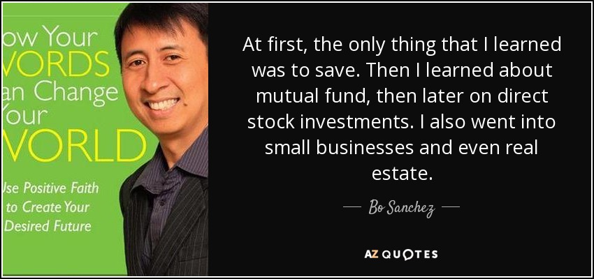 At first, the only thing that I learned was to save. Then I learned about mutual fund, then later on direct stock investments. I also went into small businesses and even real estate. - Bo Sanchez
