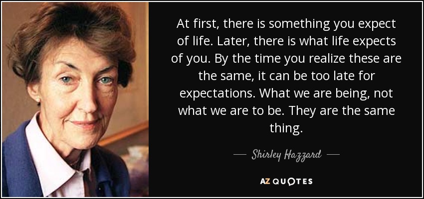 At first, there is something you expect of life. Later, there is what life expects of you. By the time you realize these are the same, it can be too late for expectations. What we are being, not what we are to be. They are the same thing. - Shirley Hazzard