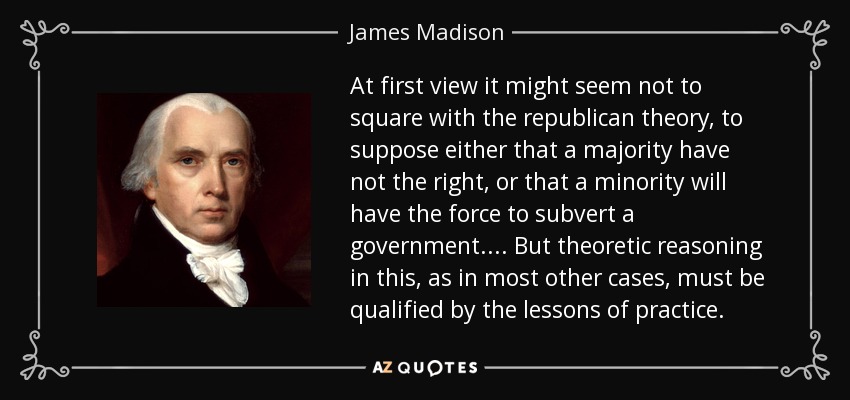At first view it might seem not to square with the republican theory, to suppose either that a majority have not the right, or that a minority will have the force to subvert a government . . . . But theoretic reasoning in this, as in most other cases, must be qualified by the lessons of practice. - James Madison