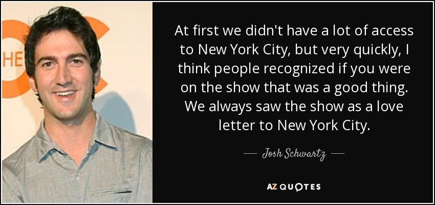 At first we didn't have a lot of access to New York City, but very quickly, I think people recognized if you were on the show that was a good thing. We always saw the show as a love letter to New York City. - Josh Schwartz