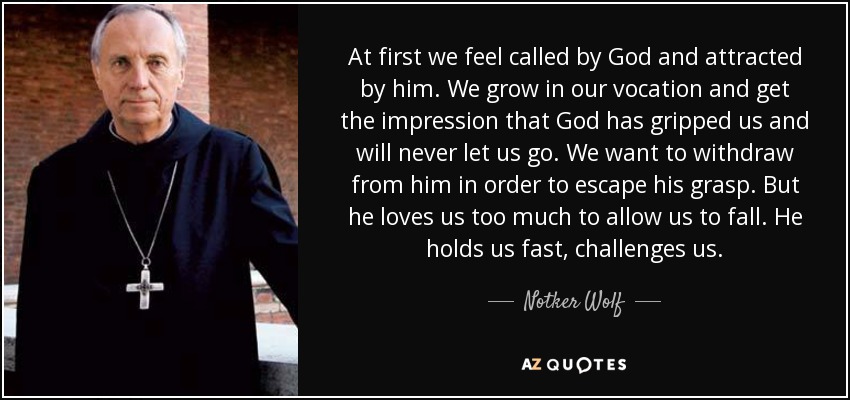 At first we feel called by God and attracted by him. We grow in our vocation and get the impression that God has gripped us and will never let us go. We want to withdraw from him in order to escape his grasp. But he loves us too much to allow us to fall. He holds us fast, challenges us. - Notker Wolf