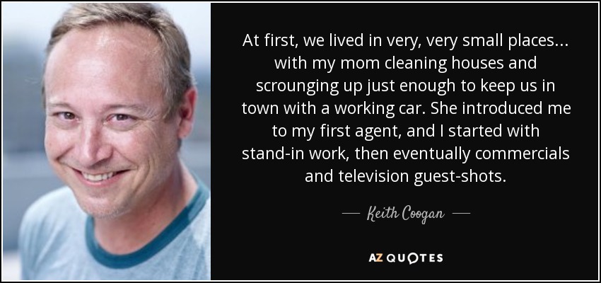 At first, we lived in very, very small places... with my mom cleaning houses and scrounging up just enough to keep us in town with a working car. She introduced me to my first agent, and I started with stand-in work, then eventually commercials and television guest-shots. - Keith Coogan