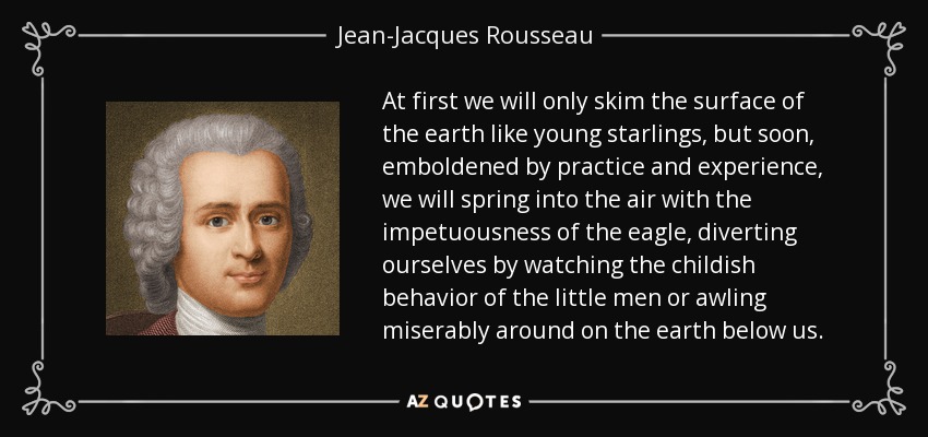 At first we will only skim the surface of the earth like young starlings, but soon, emboldened by practice and experience, we will spring into the air with the impetuousness of the eagle, diverting ourselves by watching the childish behavior of the little men or awling miserably around on the earth below us. - Jean-Jacques Rousseau