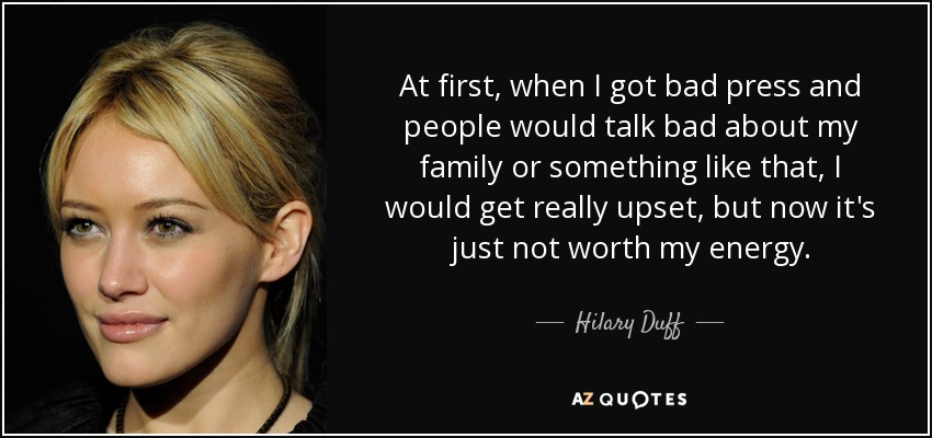 At first, when I got bad press and people would talk bad about my family or something like that, I would get really upset, but now it's just not worth my energy. - Hilary Duff