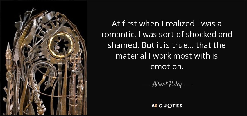 At first when I realized I was a romantic, I was sort of shocked and shamed. But it is true... that the material I work most with is emotion. - Albert Paley
