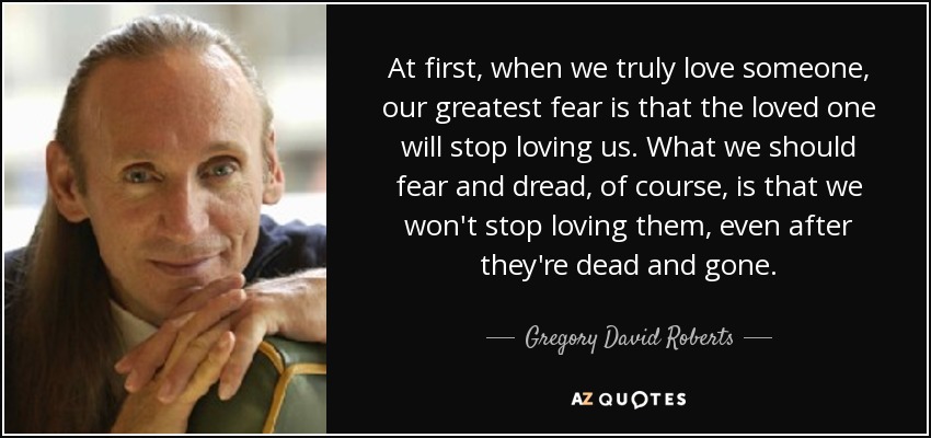 At first, when we truly love someone, our greatest fear is that the loved one will stop loving us. What we should fear and dread, of course, is that we won't stop loving them, even after they're dead and gone. - Gregory David Roberts