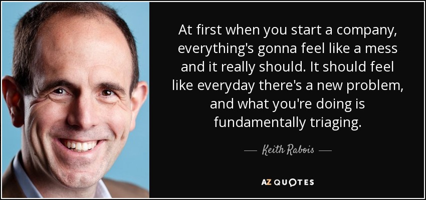 At first when you start a company, everything's gonna feel like a mess and it really should. It should feel like everyday there's a new problem, and what you're doing is fundamentally triaging. - Keith Rabois