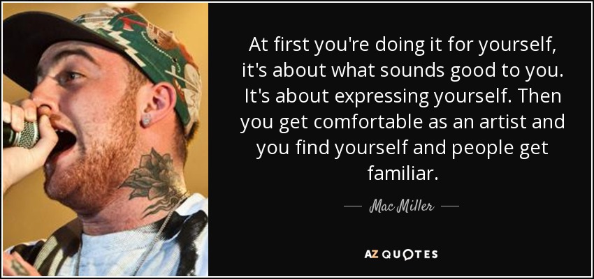 At first you're doing it for yourself, it's about what sounds good to you. It's about expressing yourself. Then you get comfortable as an artist and you find yourself and people get familiar. - Mac Miller