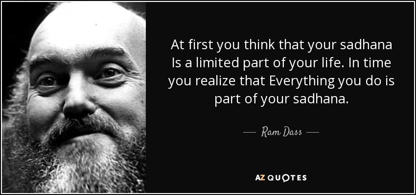 At first you think that your sadhana Is a limited part of your life. In time you realize that Everything you do is part of your sadhana. - Ram Dass