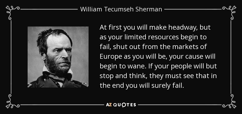 At first you will make headway, but as your limited resources begin to fail, shut out from the markets of Europe as you will be, your cause will begin to wane. If your people will but stop and think, they must see that in the end you will surely fail. - William Tecumseh Sherman