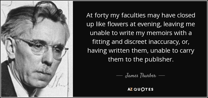 At forty my faculties may have closed up like flowers at evening, leaving me unable to write my memoirs with a fitting and discreet inaccuracy, or, having written them, unable to carry them to the publisher. - James Thurber