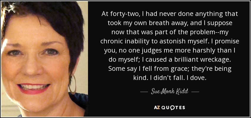 At forty-two, I had never done anything that took my own breath away, and I suppose now that was part of the problem--my chronic inability to astonish myself. I promise you, no one judges me more harshly than I do myself; I caused a brilliant wreckage. Some say I fell from grace; they're being kind. I didn't fall. I dove. - Sue Monk Kidd