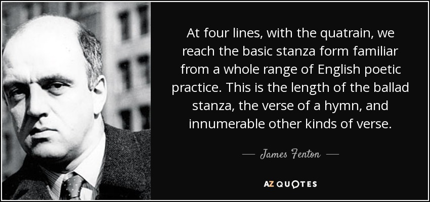 At four lines, with the quatrain, we reach the basic stanza form familiar from a whole range of English poetic practice. This is the length of the ballad stanza, the verse of a hymn, and innumerable other kinds of verse. - James Fenton