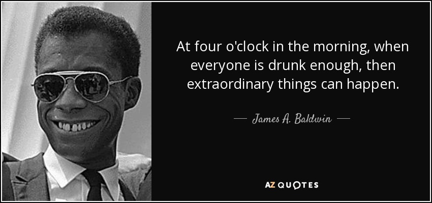 At four o'clock in the morning, when everyone is drunk enough, then extraordinary things can happen. - James A. Baldwin