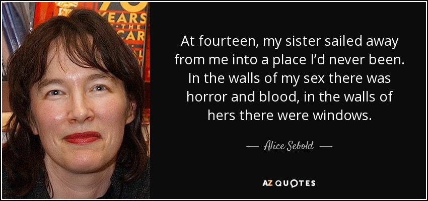 At fourteen, my sister sailed away from me into a place I’d never been. In the walls of my sex there was horror and blood, in the walls of hers there were windows. - Alice Sebold