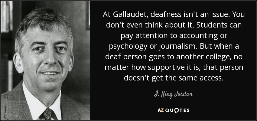 At Gallaudet, deafness isn't an issue. You don't even think about it. Students can pay attention to accounting or psychology or journalism. But when a deaf person goes to another college, no matter how supportive it is, that person doesn't get the same access. - I. King Jordan