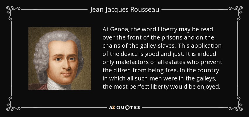 At Genoa, the word Liberty may be read over the front of the prisons and on the chains of the galley-slaves. This application of the device is good and just. It is indeed only malefactors of all estates who prevent the citizen from being free. In the country in which all such men were in the galleys, the most perfect liberty would be enjoyed. - Jean-Jacques Rousseau