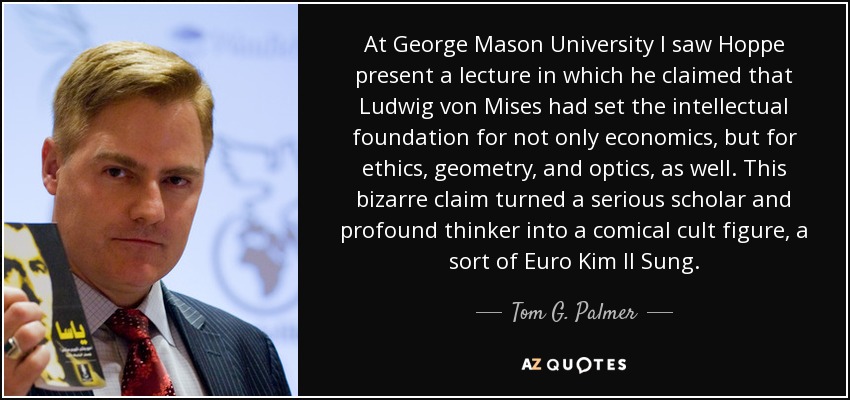 At George Mason University I saw Hoppe present a lecture in which he claimed that Ludwig von Mises had set the intellectual foundation for not only economics, but for ethics, geometry, and optics, as well. This bizarre claim turned a serious scholar and profound thinker into a comical cult figure, a sort of Euro Kim Il Sung. - Tom G. Palmer