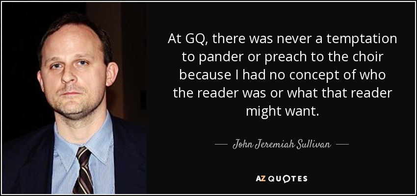 At GQ, there was never a temptation to pander or preach to the choir because I had no concept of who the reader was or what that reader might want. - John Jeremiah Sullivan