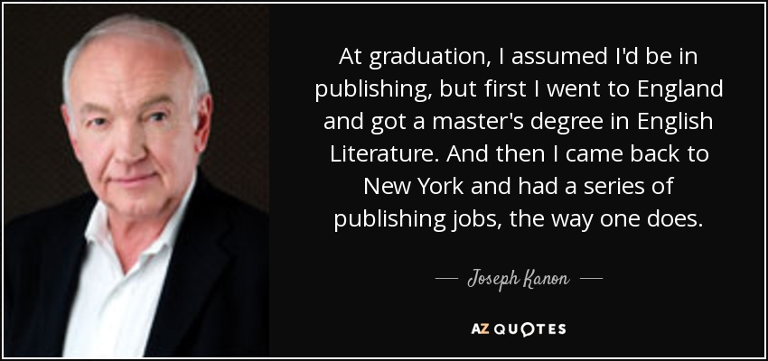 At graduation, I assumed I'd be in publishing, but first I went to England and got a master's degree in English Literature. And then I came back to New York and had a series of publishing jobs, the way one does. - Joseph Kanon