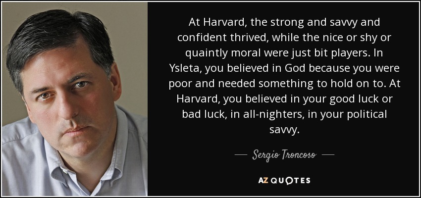 At Harvard, the strong and savvy and confident thrived, while the nice or shy or quaintly moral were just bit players. In Ysleta, you believed in God because you were poor and needed something to hold on to. At Harvard, you believed in your good luck or bad luck, in all-nighters, in your political savvy. - Sergio Troncoso