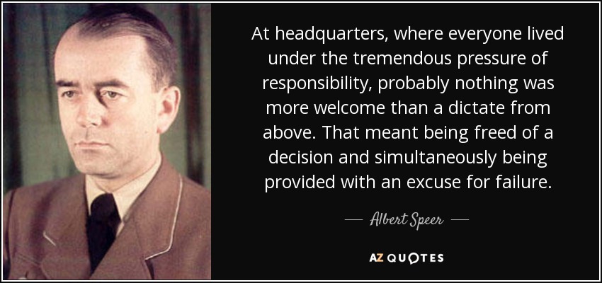 At headquarters, where everyone lived under the tremendous pressure of responsibility, probably nothing was more welcome than a dictate from above. That meant being freed of a decision and simultaneously being provided with an excuse for failure. - Albert Speer