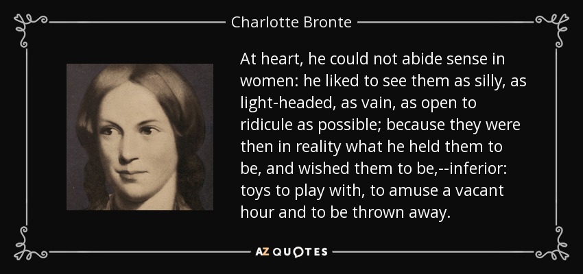 At heart, he could not abide sense in women: he liked to see them as silly, as light-headed, as vain, as open to ridicule as possible; because they were then in reality what he held them to be, and wished them to be,--inferior: toys to play with, to amuse a vacant hour and to be thrown away. - Charlotte Bronte