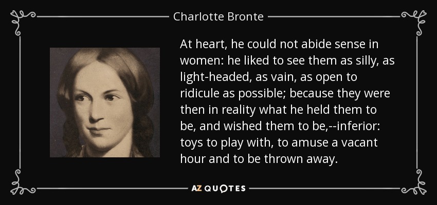 At heart, he could not abide sense in women: he liked to see them as silly, as light-headed, as vain, as open to ridicule as possible; because they were then in reality what he held them to be, and wished them to be,--inferior: toys to play with, to amuse a vacant hour and to be thrown away. - Charlotte Bronte