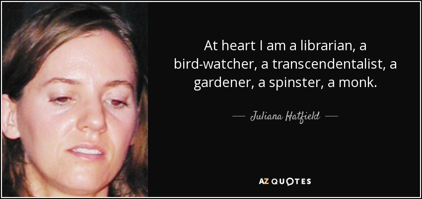 At heart I am a librarian, a bird-watcher, a transcendentalist, a gardener, a spinster, a monk. - Juliana Hatfield