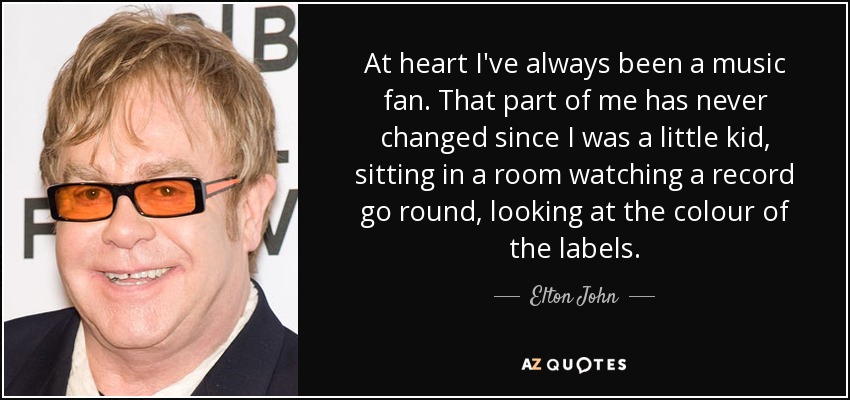 At heart I've always been a music fan. That part of me has never changed since I was a little kid, sitting in a room watching a record go round, looking at the colour of the labels. - Elton John