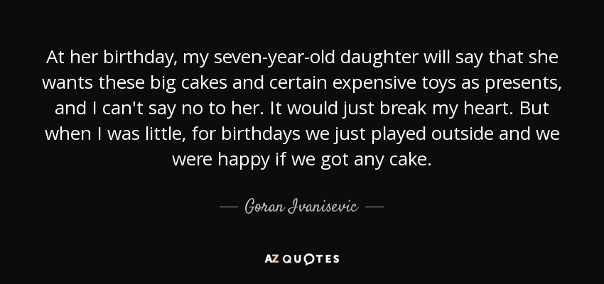 At her birthday, my seven-year-old daughter will say that she wants these big cakes and certain expensive toys as presents, and I can't say no to her. It would just break my heart. But when I was little, for birthdays we just played outside and we were happy if we got any cake. - Goran Ivanisevic