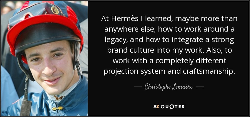 At Hermès I learned, maybe more than anywhere else, how to work around a legacy, and how to integrate a strong brand culture into my work. Also, to work with a completely different projection system and craftsmanship. - Christophe Lemaire