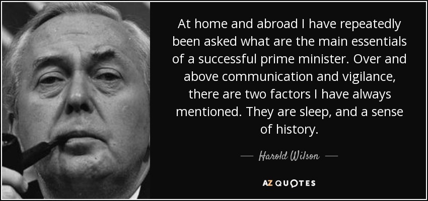 At home and abroad I have repeatedly been asked what are the main essentials of a successful prime minister. Over and above communication and vigilance, there are two factors I have always mentioned. They are sleep, and a sense of history. - Harold Wilson