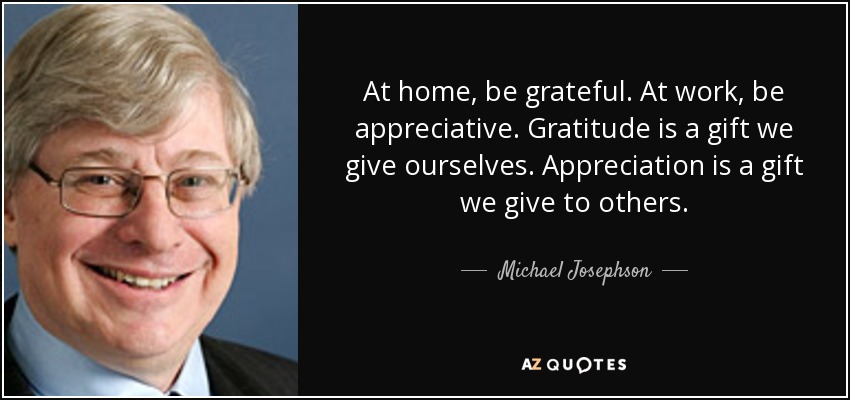 At home, be grateful. At work, be appreciative. Gratitude is a gift we give ourselves. Appreciation is a gift we give to others. - Michael Josephson